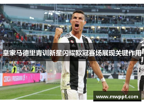 皇家马德里青训新星闪耀欧冠赛场展现关键作用 皇家马德里青训新星闪耀欧冠赛场展现关键作用