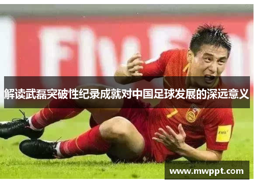 解读武磊突破性纪录成就对中国足球发展的深远意义