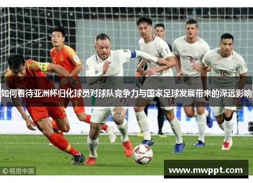 如何看待亚洲杯归化球员对球队竞争力与国家足球发展带来的深远影响