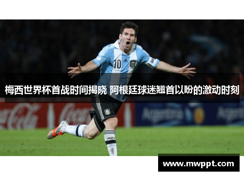 梅西世界杯首战时间揭晓 阿根廷球迷翘首以盼的激动时刻