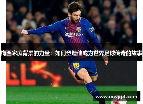 梅西家庭背景的力量：如何塑造他成为世界足球传奇的故事